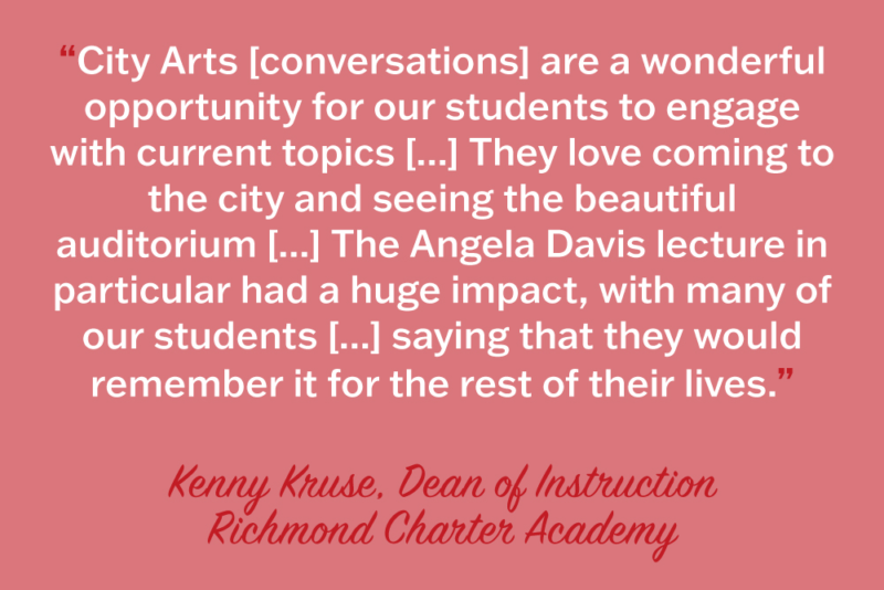 City Arts [ conversations] are a wonderful opportunity for our students to engage with current topics [...] They love coming to the city and seeing the beautiful auditorium [...] the Angela Davis lecture in particular had a huge impact, with many of our students [...] saying that they would remember if for the rest of their lives." Kenny Kruse, Dean of Instruction, Richmond Charter Academy