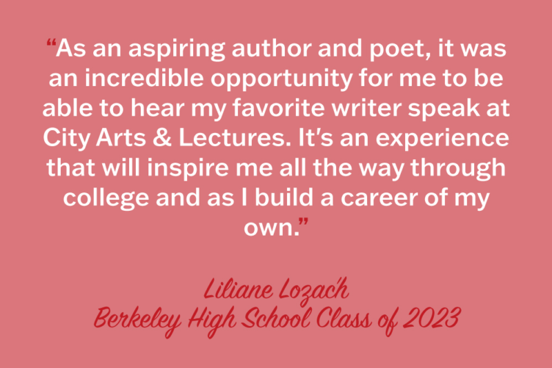 "As an aspiring author and poet, it was an incredible opportunity for me to be able to hear my favorite writer speak at City Arts & Lectures. It's an experience that will inspire me all the way through college and as I build a career of my own." Liliane Lozach, Berkeley High School Class of 2023