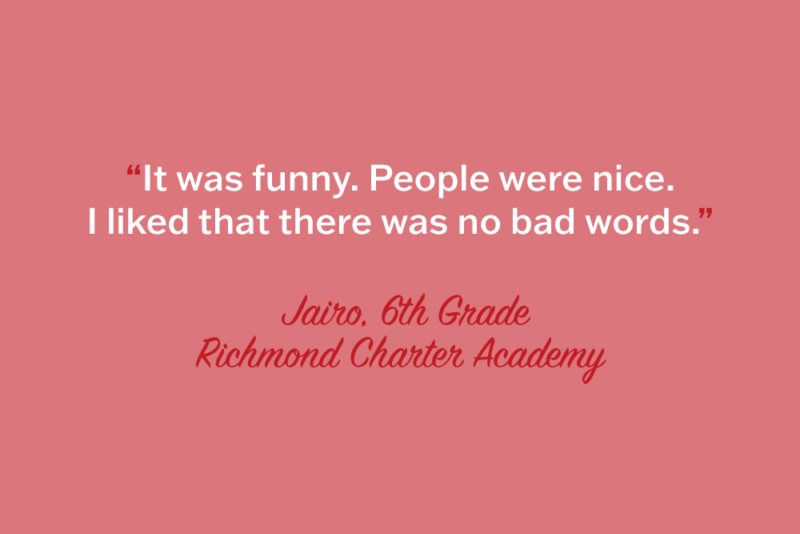 "It was funny. People were nice. I liked that there was no bad words." Jairo, 6th Grade, Richmond Charter Academy