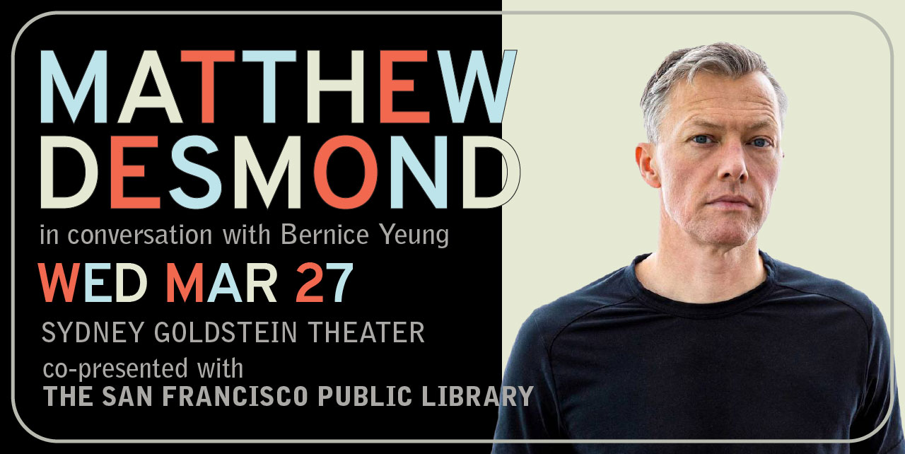 Matthew Desmond in conversation with Bernice Yeung. Wednesday, March 27. Sydney Goldstein Theater. Co-presented with The San Francisco Public Library.