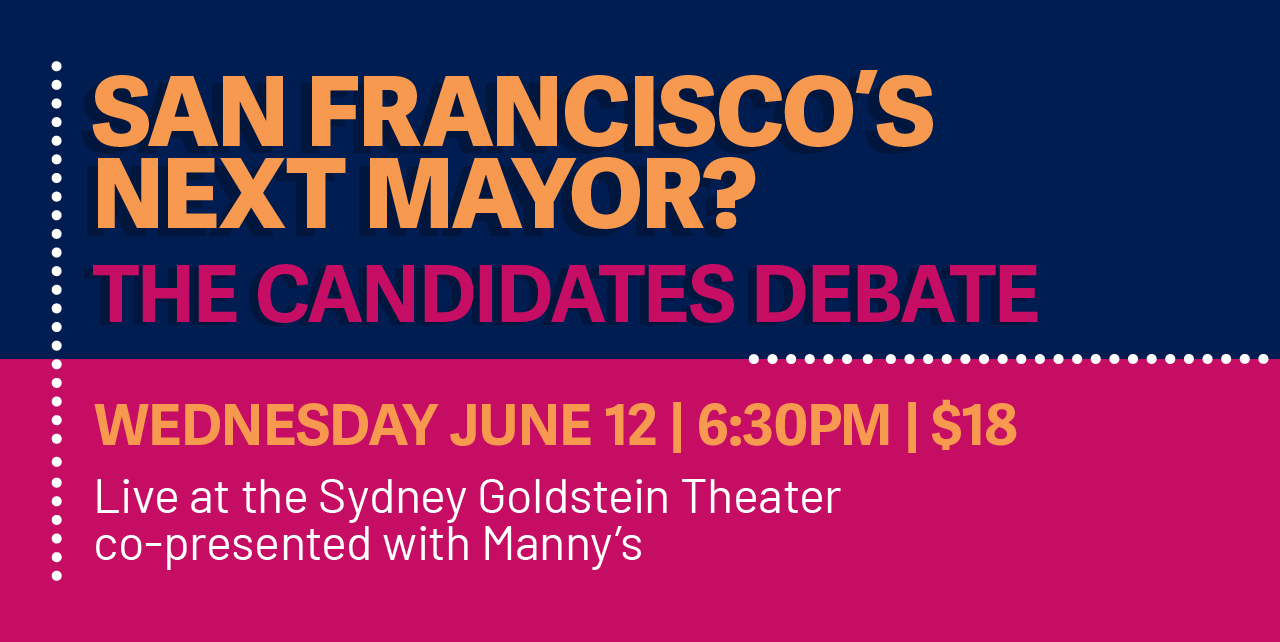 San Francisco's Next Mayor? The Candidates Debate. Wednesday, June 12, 6:30pm. $18. Live at the Sydney Goldstein Theater. Co-presented with Manny's.