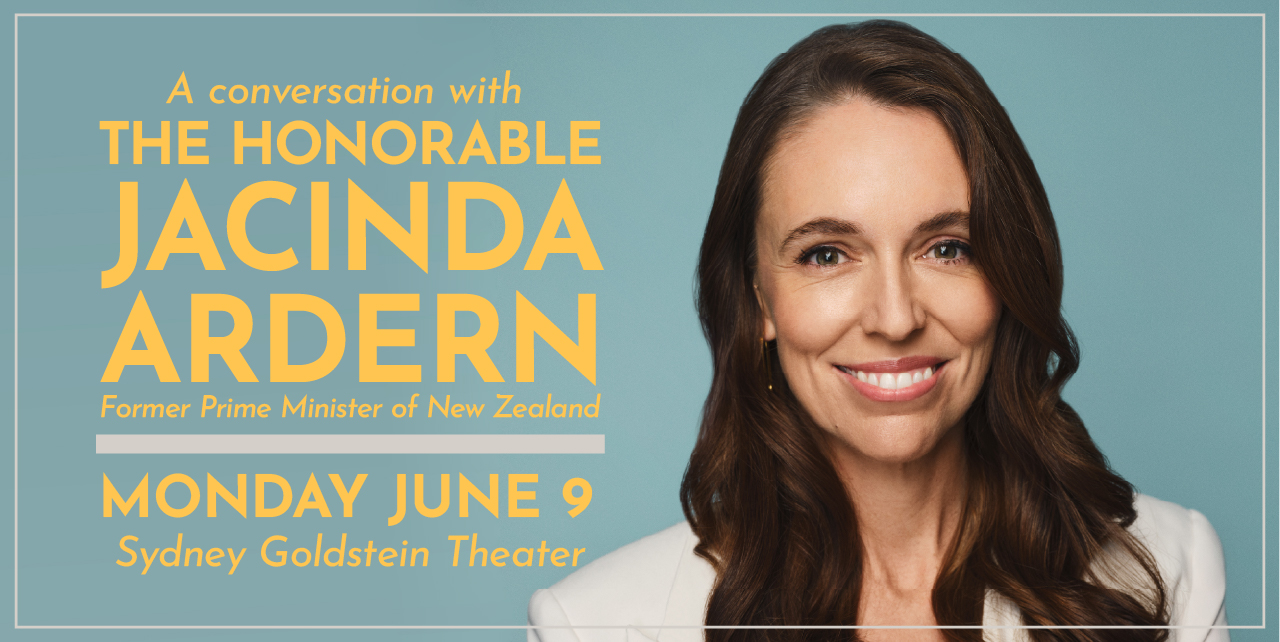 A conversation with The Honorable Jacinda Ardern, former Prime Minister of New Zealand. Monday, June 9. Sydney Goldstein Theater.