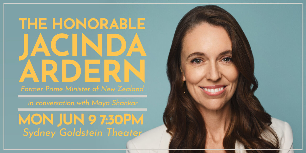 The Honorable Jacinda Ardern, Former Prime Minister of New Zealand. in conversation with Maya Shankar. Monday, June 9. 7:30pm. Sydney Goldstein Theater.
